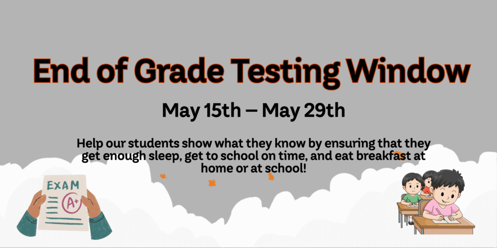 gray background with image of hands holding an exam paper with an A plus on it on the left bottom corner and an image of three kids sitting in a row of desks on the right bottom corner; message in black letters with red behind, "End of Grade Testing Window"; smaller black lettering with  message, "May 15th-May 29th"; smallest black lettering with message, "Help our students show what they know by ensuring that they get enough sleep, get to school on time, and  eat breakfast at home or at school!"
